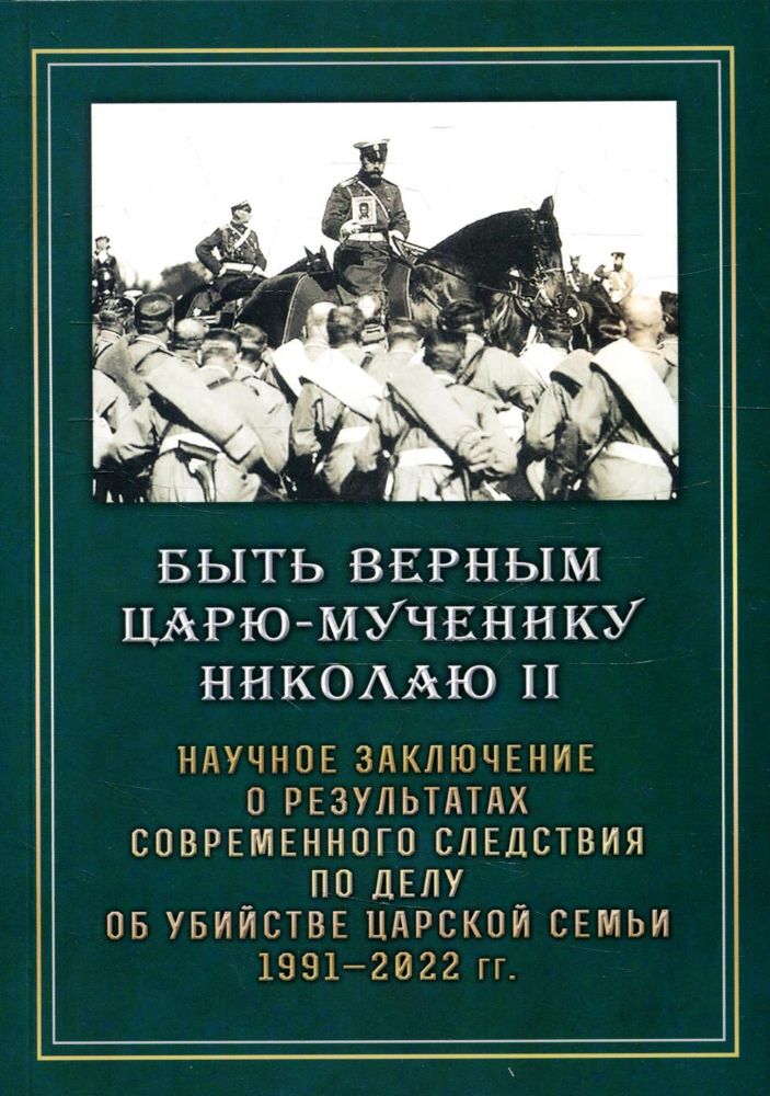 Быть верным Царю-мученику Николаю II. Научное заключение о результатах современного следствия по делу об убийстве царской семьи 1991-2022 гг