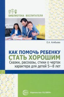 Как помочь ребенку стать хорошим. Сказки, рассказы, стихи о чертах характера для детей 5-8/ Алябьева Е.А.